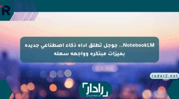 NotebookLM.. جوجل تطلق أداة ذكاء اصطناعي جديدة بميزات مبتكرة وواجهة سهلة